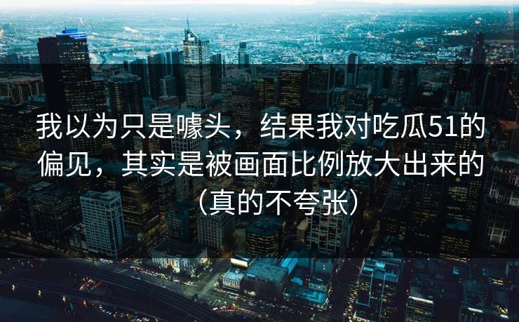 我以为只是噱头，结果我对吃瓜51的偏见，其实是被画面比例放大出来的（真的不夸张）