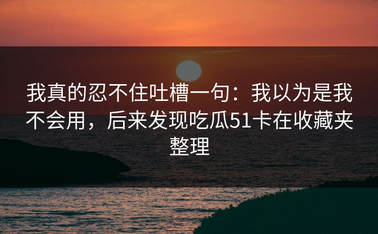 我真的忍不住吐槽一句:我以为是我不会用,后来发现吃瓜51卡在收藏夹整理 我真的忍不住吐槽一句:我以为是我不会用,后来发现吃瓜51卡在收藏夹整理