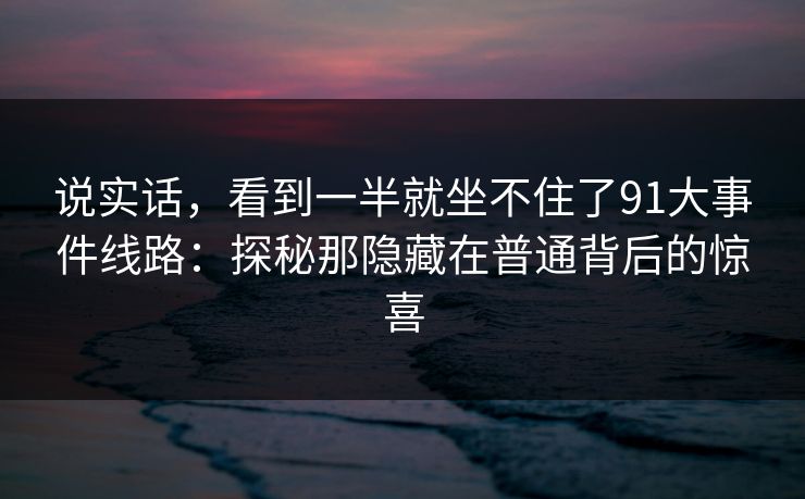 说实话，看到一半就坐不住了91大事件线路：探秘那隐藏在普通背后的惊喜