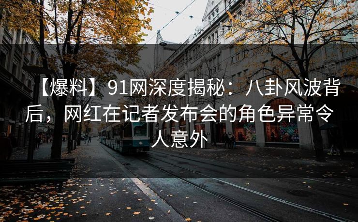 【爆料】91网深度揭秘：八卦风波背后，网红在记者发布会的角色异常令人意外