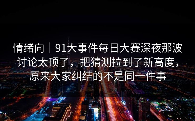 情绪向｜91大事件每日大赛深夜那波讨论太顶了，把猜测拉到了新高度，原来大家纠结的不是同一件事