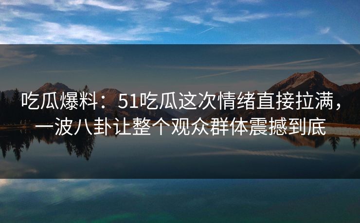 吃瓜爆料：51吃瓜这次情绪直接拉满，一波八卦让整个观众群体震撼到底